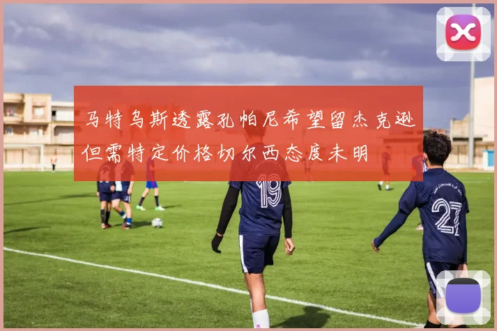 马特乌斯透露孔帕尼希望留杰克逊但需特定价格切尔西态度未明