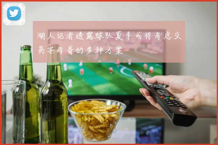 湖人记者透露球队夏季或将考虑交易字母哥的多种方案