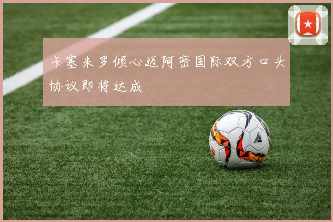 卡塞米罗倾心迈阿密国际双方口头协议即将达成