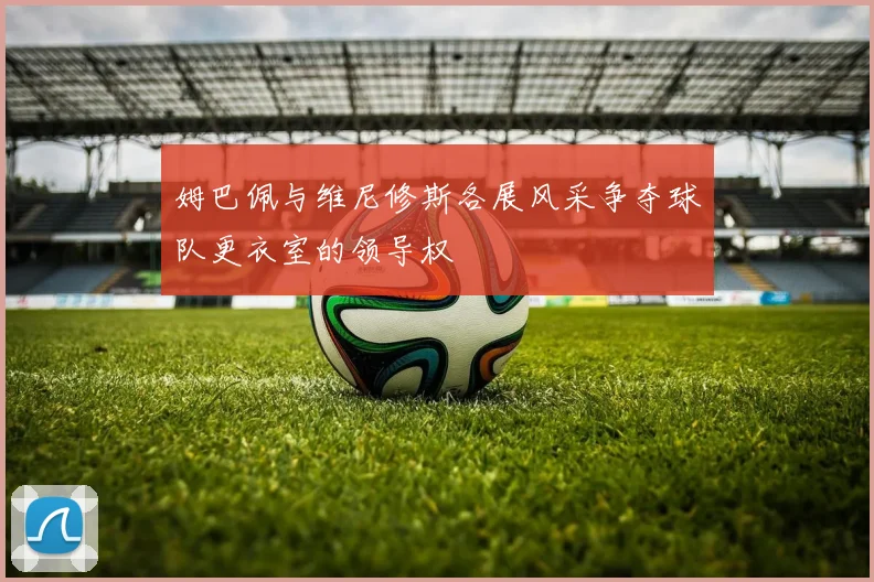 姆巴佩与维尼修斯各展风采争夺球队更衣室的领导权