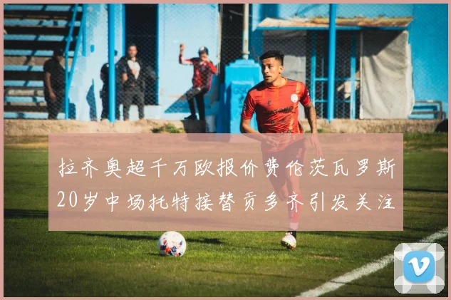 拉齐奥超千万欧报价费伦茨瓦罗斯20岁中场托特接替贡多齐引发关注