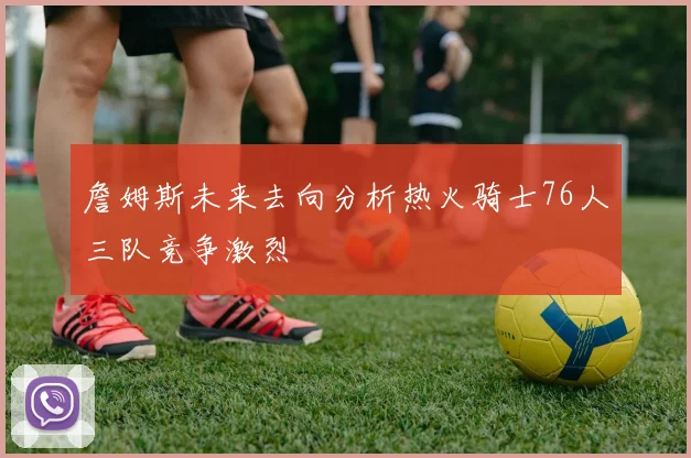 詹姆斯未来去向分析热火骑士76人三队竞争激烈