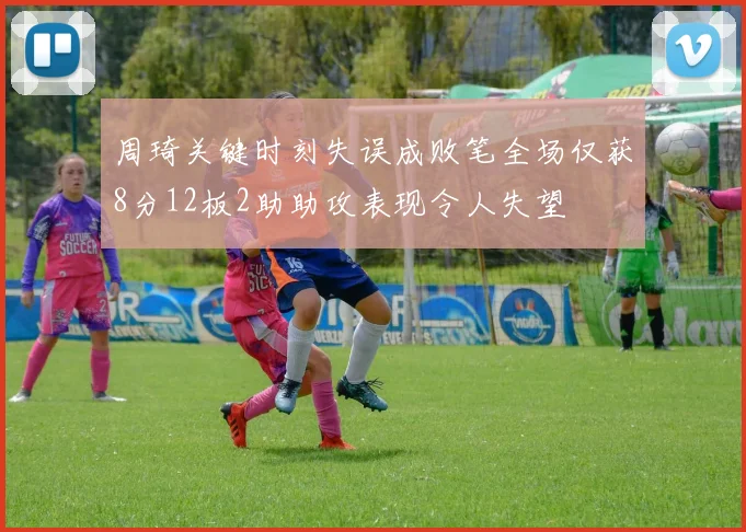 周琦关键时刻失误成败笔全场仅获8分12板2助助攻表现令人失望