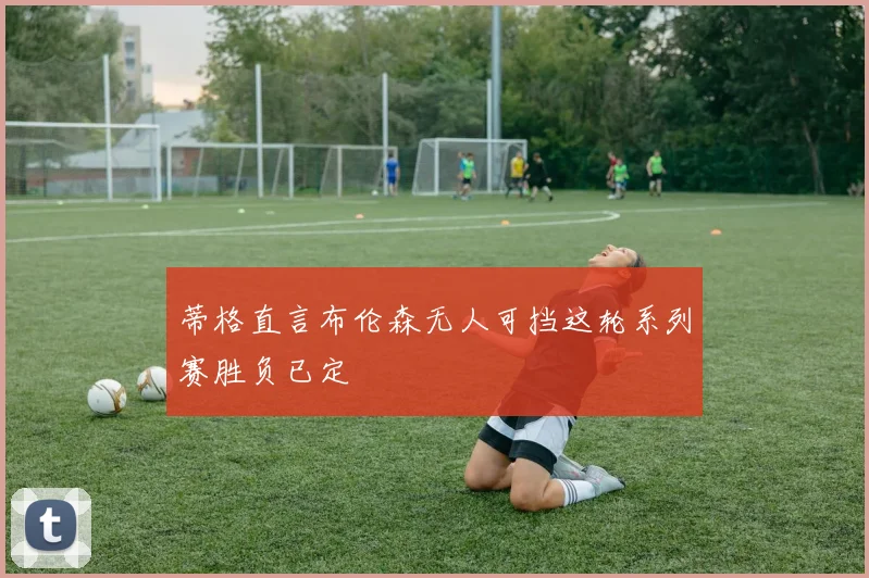 蒂格直言布伦森无人可挡这轮系列赛胜负已定