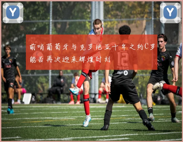 前哨葡萄牙与克罗地亚十年之约C罗能否再次迎来辉煌时刻