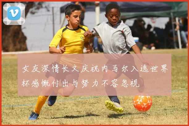 女友深情长文庆祝内马尔入选世界杯感慨付出与努力不容忽视