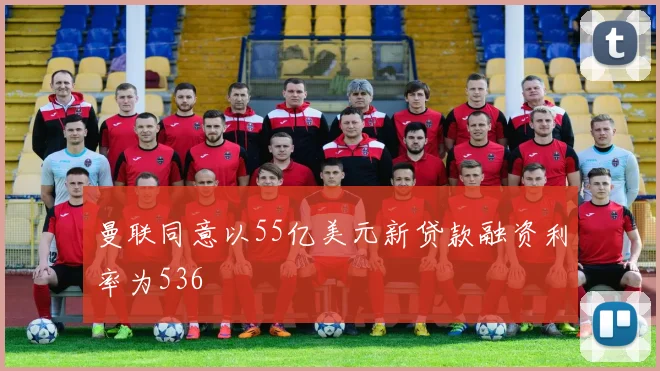 曼联同意以55亿美元新贷款融资利率为536