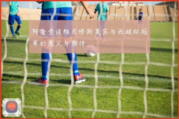 阿隆索谈维尼修斯复苏与西超杯冠军的意义与期待