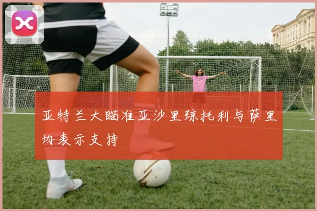 亚特兰大瞄准亚沙里琼托利与萨里均表示支持
