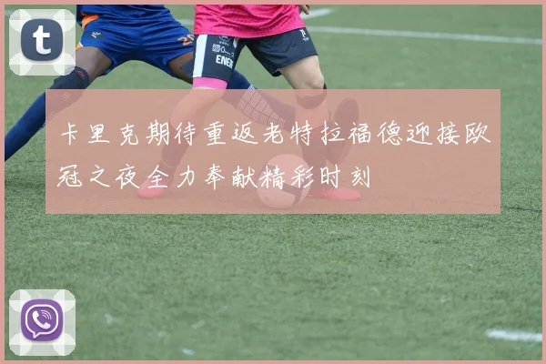 卡里克期待重返老特拉福德迎接欧冠之夜全力奉献精彩时刻