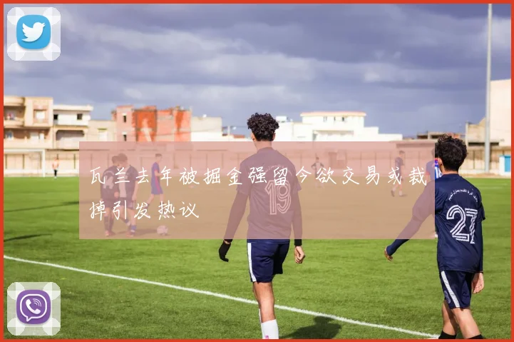瓦兰去年被掘金强留今欲交易或裁掉引发热议