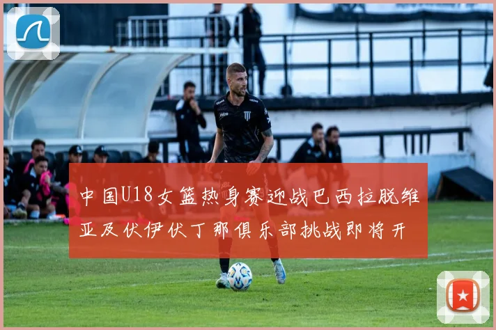 中国U18女篮热身赛迎战巴西拉脱维亚及伏伊伏丁那俱乐部挑战即将开启
