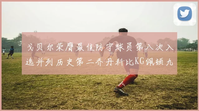 戈贝尔荣膺最佳防守球员第八次入选并列历史第二乔丹科比KG佩顿九次称王
