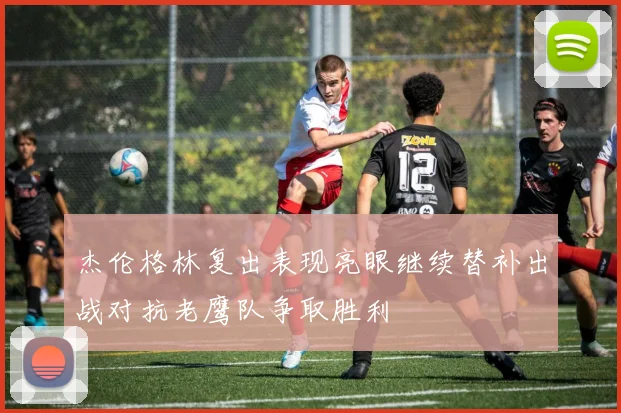 杰伦格林复出表现亮眼继续替补出战对抗老鹰队争取胜利
