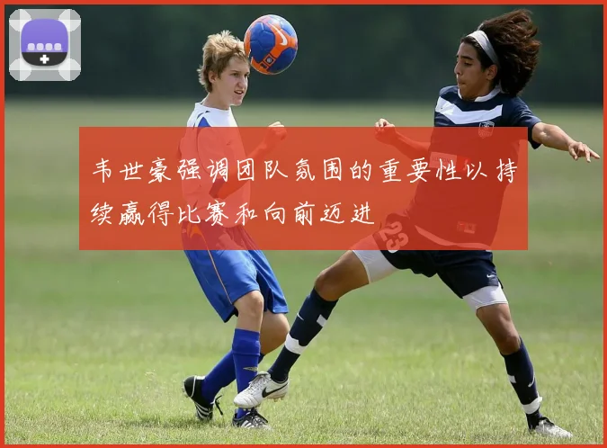 韦世豪强调团队氛围的重要性以持续赢得比赛和向前迈进