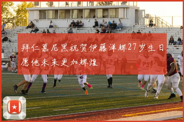 拜仁慕尼黑祝贺伊藤洋辉27岁生日愿他未来更加辉煌