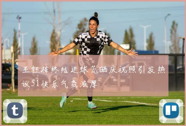 王钰栋终结进球荒晒庆祝照引发热议51快乐气氛浓厚