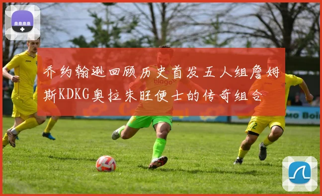 乔约翰逊回顾历史首发五人组詹姆斯KDKG奥拉朱旺便士的传奇组合