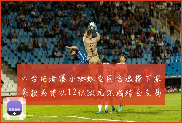 六台记者曝小蜘蛛合同含选择下家条款或将以12亿欧元完成转会交易