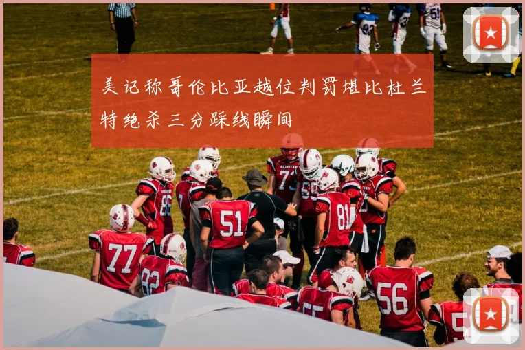 美记称哥伦比亚越位判罚堪比杜兰特绝杀三分踩线瞬间