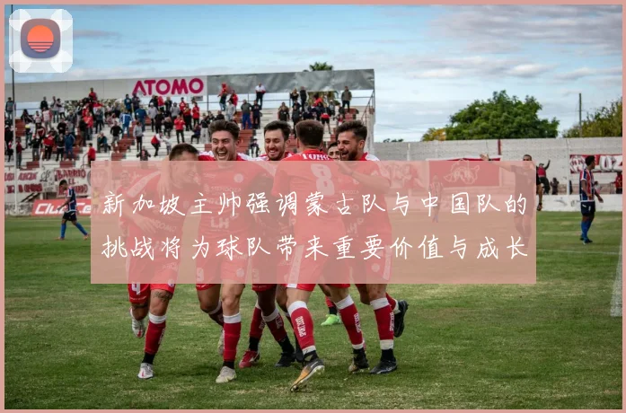 新加坡主帅强调蒙古队与中国队的挑战将为球队带来重要价值与成长机会