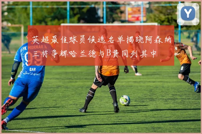英超最佳球员候选名单揭晓阿森纳三将争辉哈兰德与B费同列其中