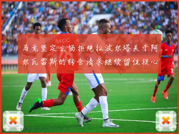 马竞坚定立场拒绝拉波尔塔关于阿尔瓦雷斯的转会请求继续留住核心球员