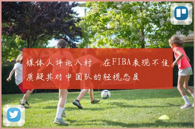 媒体人评论八村塁在FIBA表现不佳质疑其对中国队的轻视态度