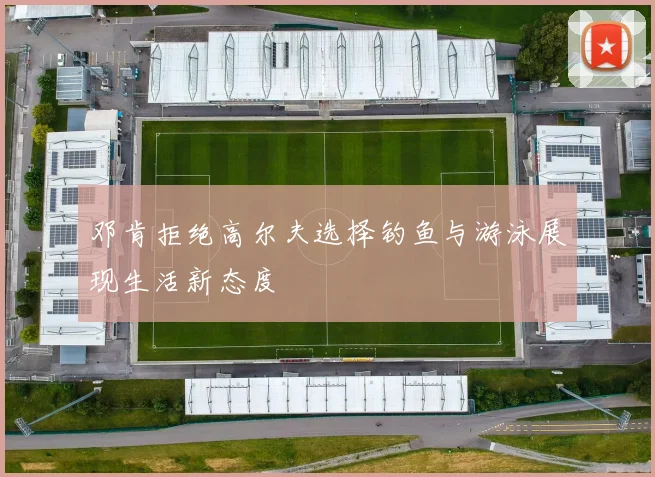 邓肯拒绝高尔夫选择钓鱼与游泳展现生活新态度