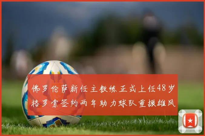 佛罗伦萨新任主教练正式上任48岁格罗索签约两年助力球队重振雄风