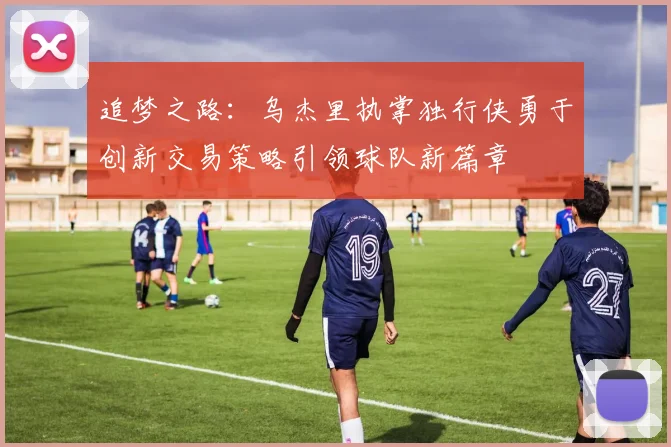 追梦之路：乌杰里执掌独行侠勇于创新交易策略引领球队新篇章